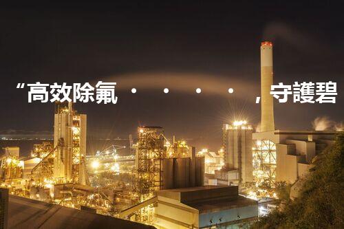 “高效除氟，守護碧水藍天——廢水中氟離子處理新篇章”